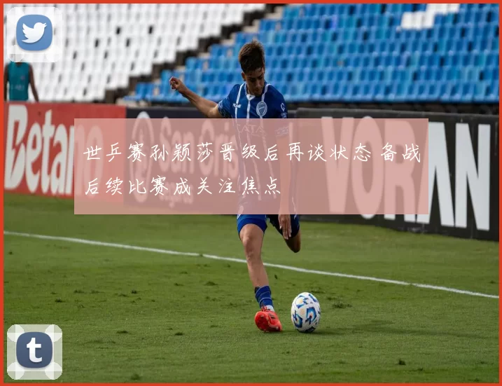 世乒赛孙颖莎晋级后再谈状态 备战后续比赛成关注焦点