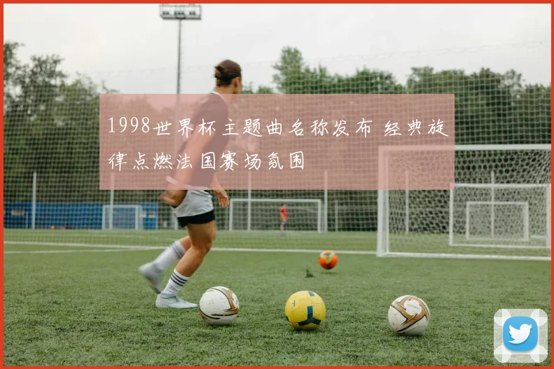 1998世界杯主题曲名称发布 经典旋律点燃法国赛场氛围