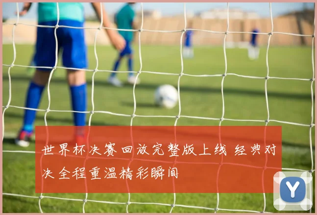 世界杯决赛回放完整版上线 经典对决全程重温精彩瞬间