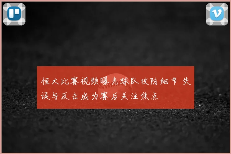 恒大比赛视频曝光球队攻防细节 失误与反击成为赛后关注焦点