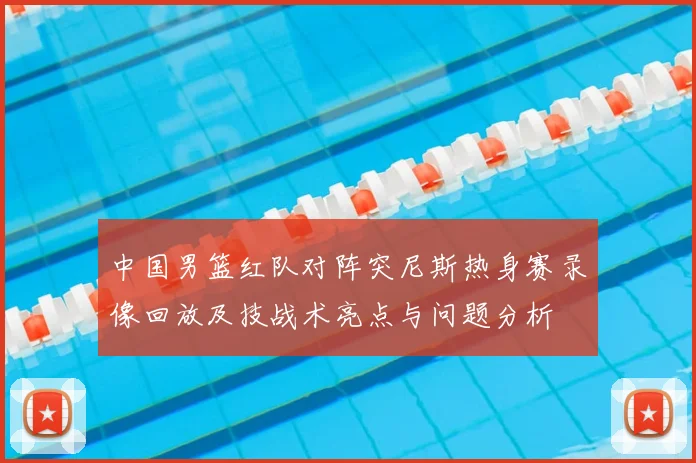 中国男篮红队对阵突尼斯热身赛录像回放及技战术亮点与问题分析