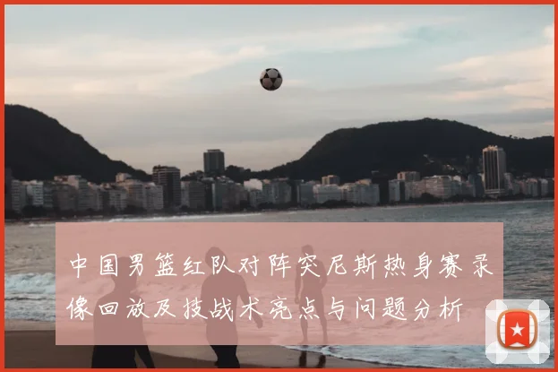 中国男篮红队对阵突尼斯热身赛录像回放及技战术亮点与问题分析