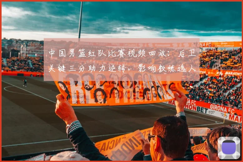 中国男篮红队比赛视频回放：后卫关键三分助力逆转，影响教练选人