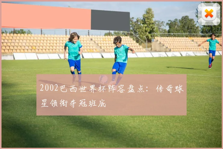 2002巴西世界杯阵容盘点:传奇球星领衔夺冠班底