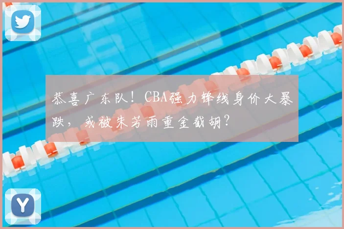 恭喜广东队！CBA强力锋线身价大暴跌，或被朱芳雨重金截胡？