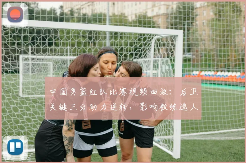 中国男篮红队比赛视频回放：后卫关键三分助力逆转，影响教练选人