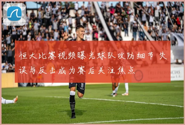 恒大比赛视频曝光球队攻防细节 失误与反击成为赛后关注焦点