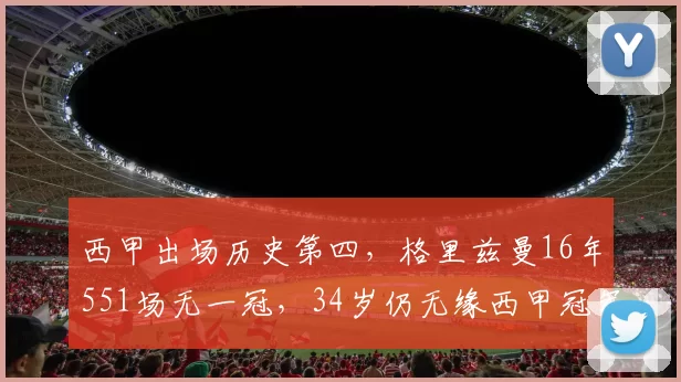 西甲出场历史第四，格里兹曼16年551场无一冠，34岁仍无缘西甲冠军荣誉_马竞_巴萨_赛季