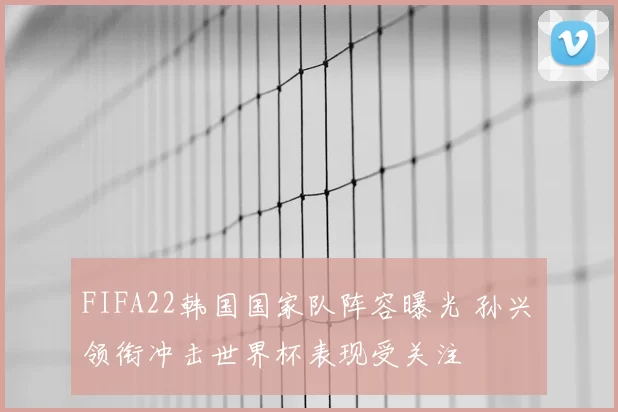 FIFA22韩国国家队阵容曝光 孙兴慜领衔冲击世界杯表现受关注