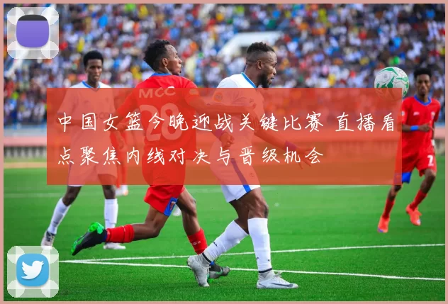 中国女篮今晚迎战关键比赛 直播看点聚焦内线对决与晋级机会