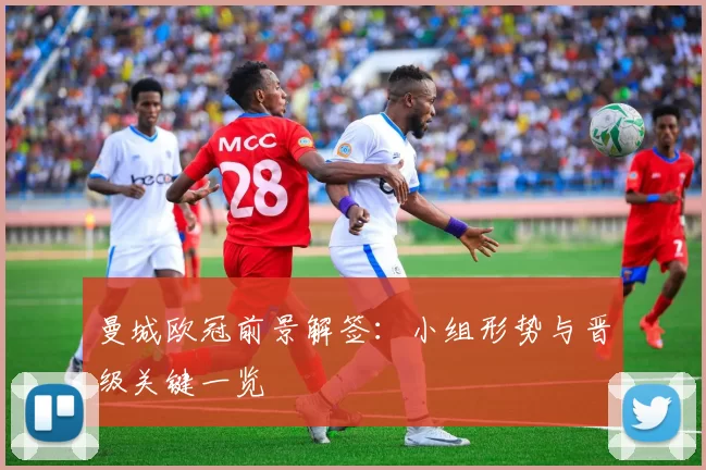 曼城欧冠前景解签：小组形势与晋级关键一览