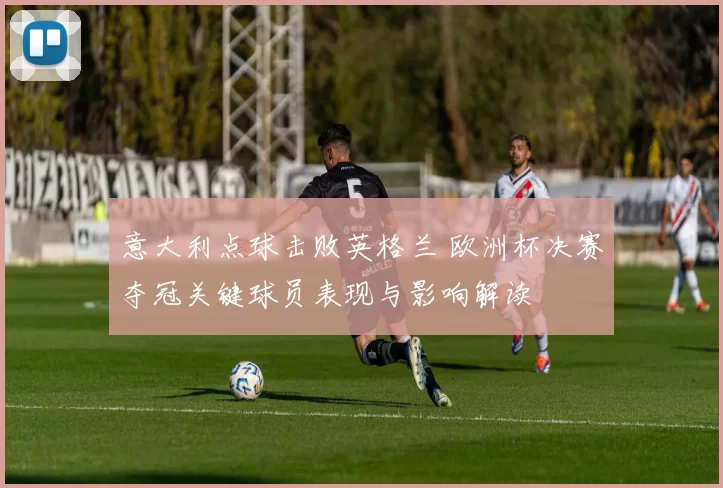 意大利点球击败英格兰 欧洲杯决赛夺冠关键球员表现与影响解读