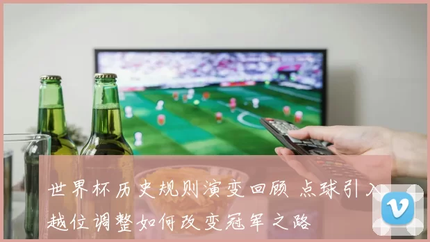世界杯历史规则演变回顾 点球引入越位调整如何改变冠军之路
