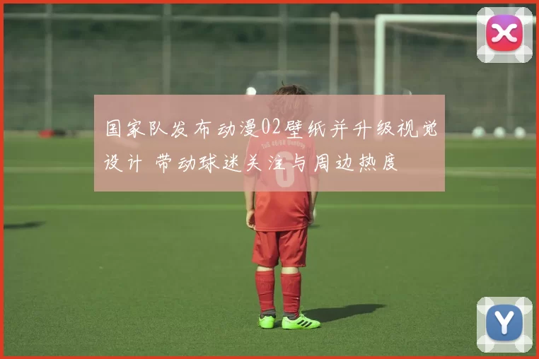 国家队发布动漫02壁纸并升级视觉设计 带动球迷关注与周边热度