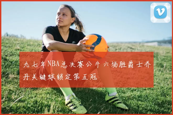 九七年NBA总决赛公牛六场胜爵士乔丹关键球锁定第五冠