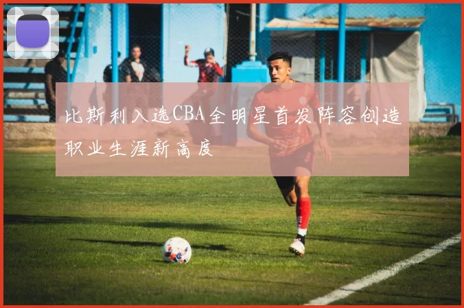 比斯利入选CBA全明星首发阵容创造职业生涯新高度