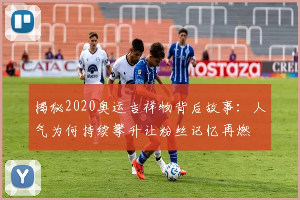 揭秘2020奥运吉祥物背后故事：人气为何持续攀升让粉丝记忆再燃