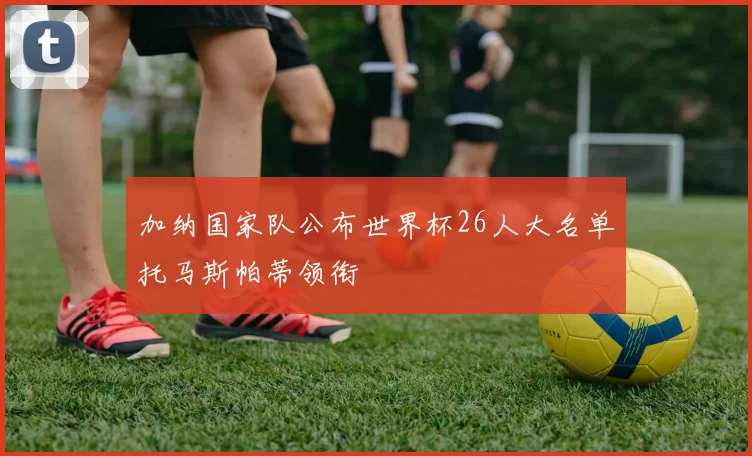 加纳国家队公布世界杯26人大名单托马斯帕蒂领衔
