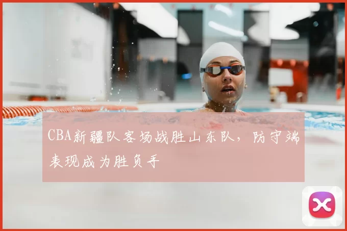 CBA新疆队客场战胜山东队，防守端表现成为胜负手