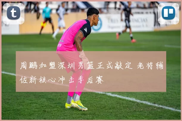 周鹏加盟深圳男篮正式敲定 老将辅佐新核心冲击季后赛