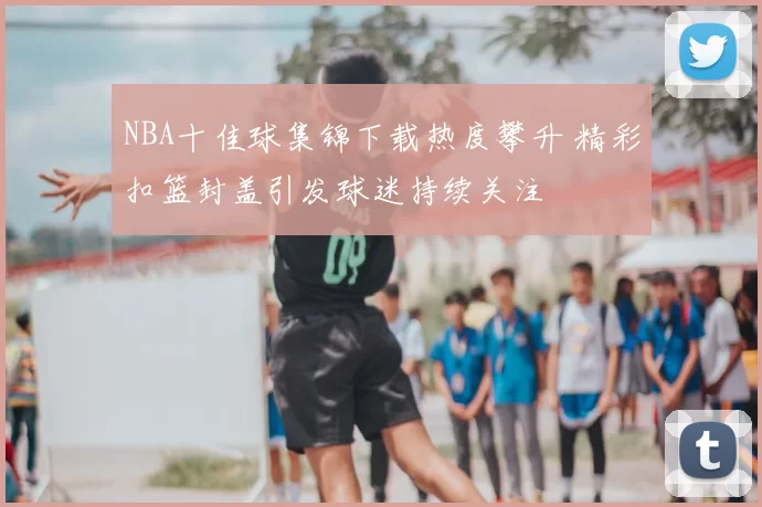 NBA十佳球集锦下载热度攀升 精彩扣篮封盖引发球迷持续关注