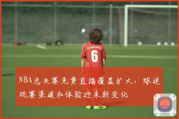 NBA总决赛免费直播覆盖扩大，球迷观赛渠道和体验迎来新变化