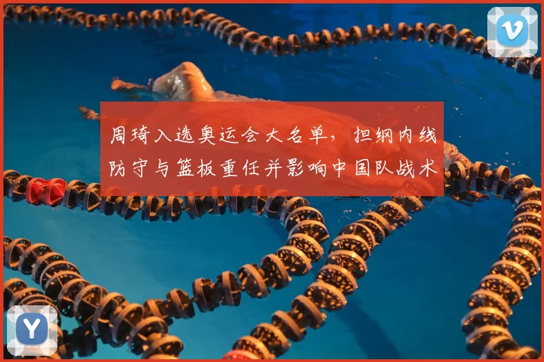 周琦入选奥运会大名单，担纲内线防守与篮板重任并影响中国队战术布署
