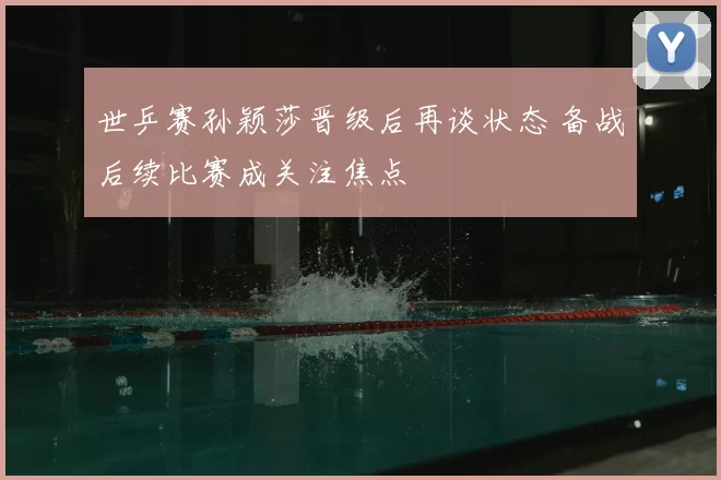 世乒赛孙颖莎晋级后再谈状态 备战后续比赛成关注焦点
