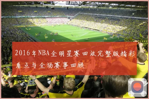 2016年NBA全明星赛回放完整版精彩看点与全场赛事回顾