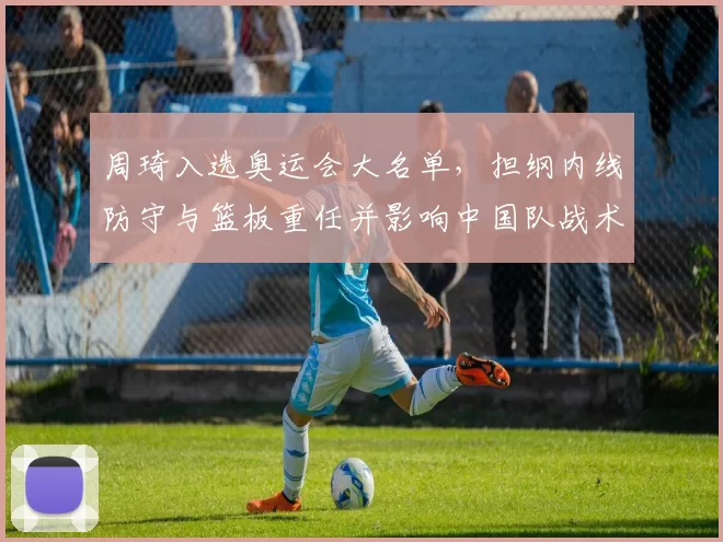 周琦入选奥运会大名单，担纲内线防守与篮板重任并影响中国队战术布署