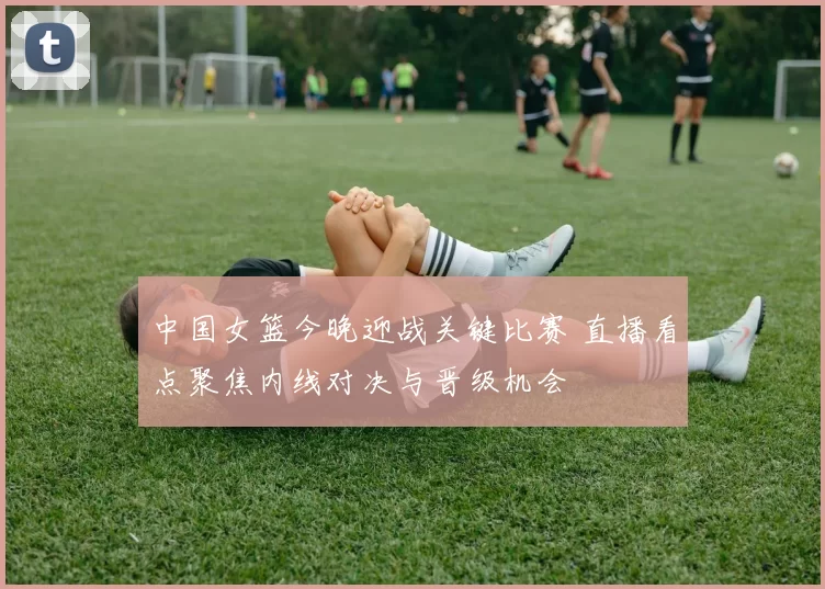 中国女篮今晚迎战关键比赛 直播看点聚焦内线对决与晋级机会