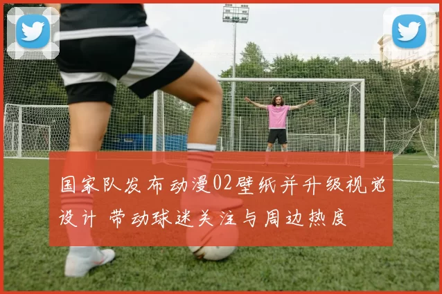 国家队发布动漫02壁纸并升级视觉设计 带动球迷关注与周边热度