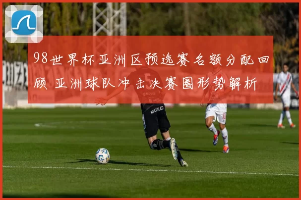 98世界杯亚洲区预选赛名额分配回顾 亚洲球队冲击决赛圈形势解析