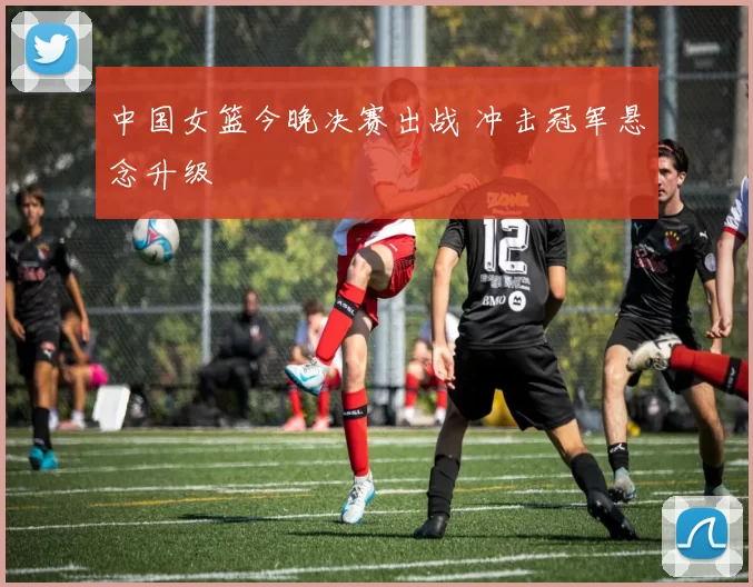 中国女篮今晚决赛出战 冲击冠军悬念升级