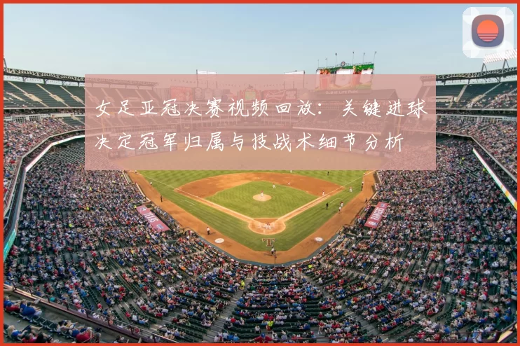 女足亚冠决赛视频回放：关键进球决定冠军归属与技战术细节分析