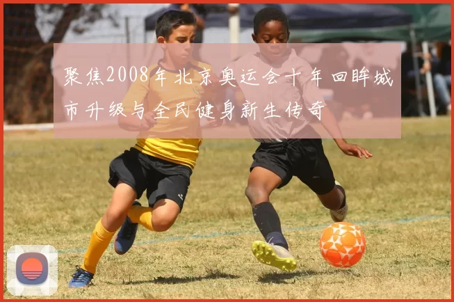 聚焦2008年北京奥运会十年回眸城市升级与全民健身新生传奇