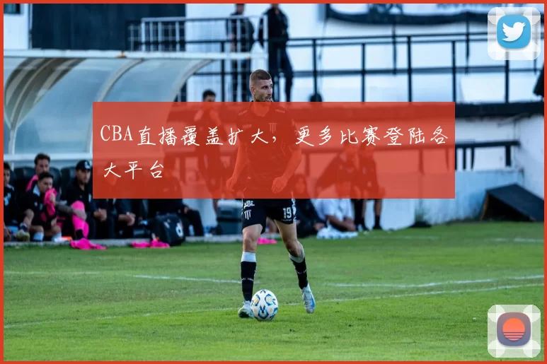 CBA直播覆盖扩大，更多比赛登陆各大平台