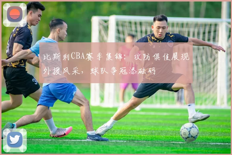 比斯利CBA赛季集锦：攻防俱佳展现外援风采，球队争冠添砝码