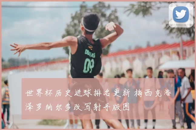 世界杯历史进球排名更新 梅西克洛泽罗纳尔多改写射手版图