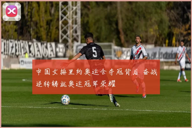 中国女排里约奥运会夺冠背后 奋战逆转铸就奥运冠军荣耀