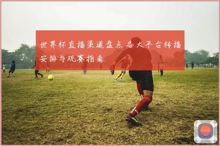 世界杯直播渠道盘点 各大平台转播安排与观赛指南