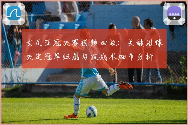女足亚冠决赛视频回放：关键进球决定冠军归属与技战术细节分析