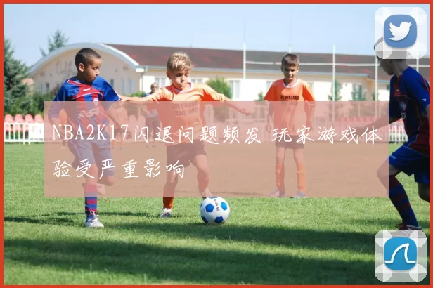 NBA2K17闪退问题频发 玩家游戏体验受严重影响