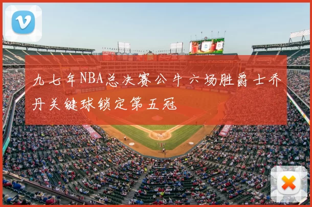 九七年NBA总决赛公牛六场胜爵士乔丹关键球锁定第五冠