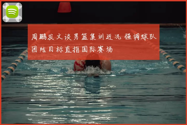 周鹏发文谈男篮集训近况 强调球队团结目标直指国际赛场