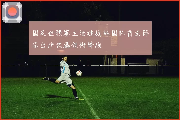 国足世预赛主场迎战韩国队首发阵容出炉武磊领衔锋线